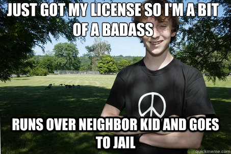 Just got my license so I'm a bit of a badass Runs over neighbor kid and goes to jail  High School Sophomore