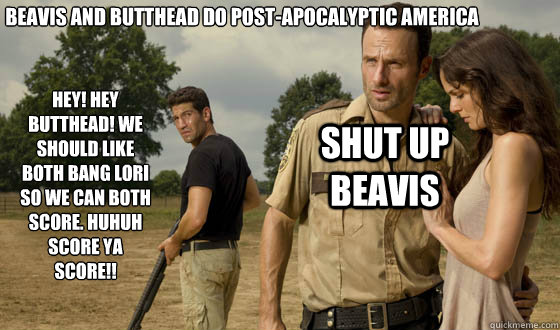 beavis and butthead do post-apocalyptic America Hey! hey butthead! we should like both bang lori so we can both score. huhuh score ya score!! shut up beavis  