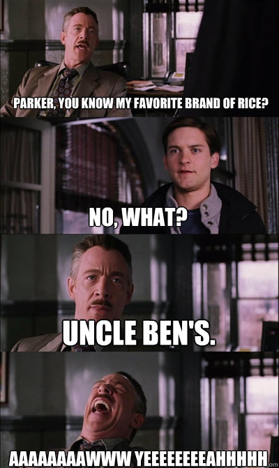 Parker, you know my favorite brand of rice? no, what? Uncle Ben's. aaaaaaaawww yeeeeeeeeahhhhh  JJ Jameson