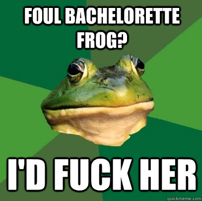 Foul Bachelorette Frog? I'd fuck her  Foul Bachelor Frog
