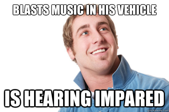Blasts music in his vehicle is hearing impared  Misunderstood D-Bag