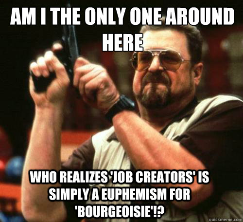 AM I THE ONLY ONE AROUND
HERE WHO REALIZES 'JOB CREATORS' IS SIMPLY A EUPHEMISM FOR 'BOURGEOISIE'!? - AM I THE ONLY ONE AROUND
HERE WHO REALIZES 'JOB CREATORS' IS SIMPLY A EUPHEMISM FOR 'BOURGEOISIE'!?  Misc