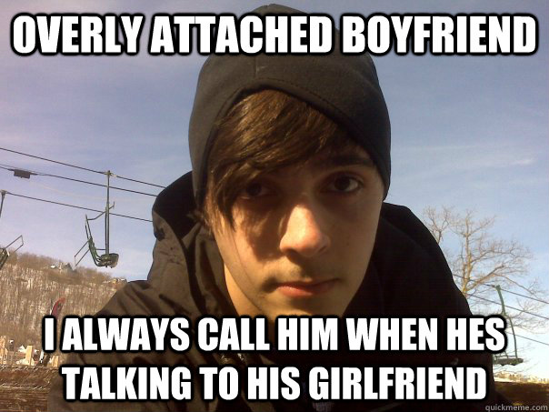 Overly attached boyfriend i always call him when hes talking to his girlfriend  Overly Attached Boyfriend