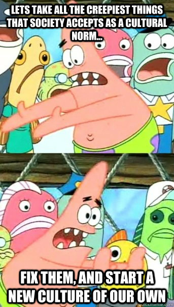Lets take all the creepiest things that society accepts as a cultural norm... Fix them, and start a new culture of our own  Push it somewhere else Patrick
