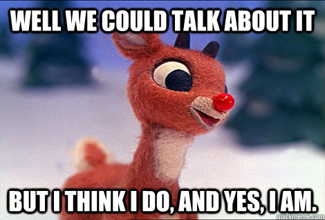 well we could talk about it but i think i do, and yes, i am.   Condescending Rudolph