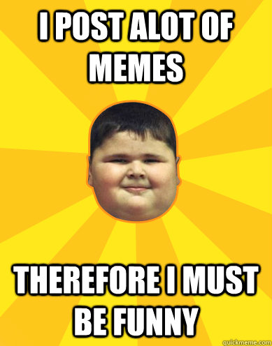I post alot of memes therefore I must be funny  Fat Logic