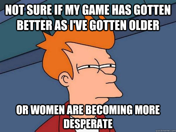 not sure if my game has gotten better as i've gotten older or women are becoming more desperate - not sure if my game has gotten better as i've gotten older or women are becoming more desperate  Futurama Fry