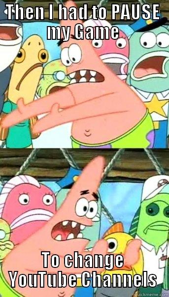 THEN I HAD TO PAUSE MY GAME TO CHANGE YOUTUBE CHANNELS Push it somewhere else Patrick