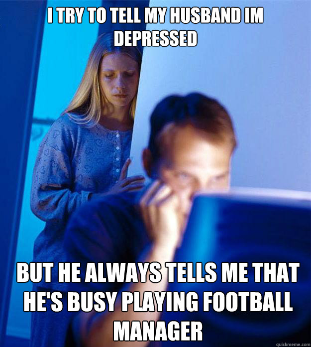 i try to tell my husband im depressed but he always tells me that he's busy playing football manager  Redditors Wife