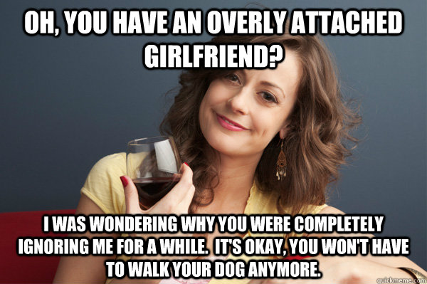 Oh, you have an overly attached girlfriend? I was wondering why you were completely ignoring me for a while.  It's okay, you won't have to walk your dog anymore. - Oh, you have an overly attached girlfriend? I was wondering why you were completely ignoring me for a while.  It's okay, you won't have to walk your dog anymore.  Forever Resentful Mother