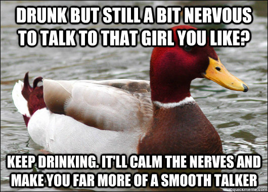 Drunk but still a bit nervous to talk to that girl you like? keep drinking. it'll calm the nerves and make you far more of a smooth talker  Malicious Advice Mallard