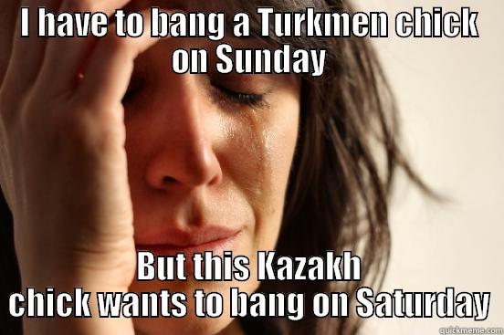 I HAVE TO BANG A TURKMEN CHICK ON SUNDAY BUT THIS KAZAKH CHICK WANTS TO BANG ON SATURDAY First World Problems