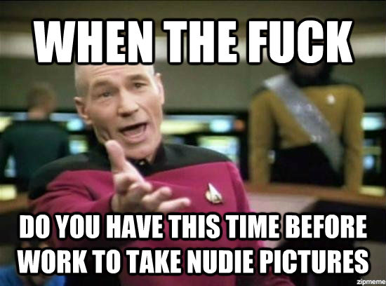 WHEN THE FUCK DO YOU HAVE THIS TIME BEFORE WORK TO TAKE NUDIE PICTURES  untitled meme
