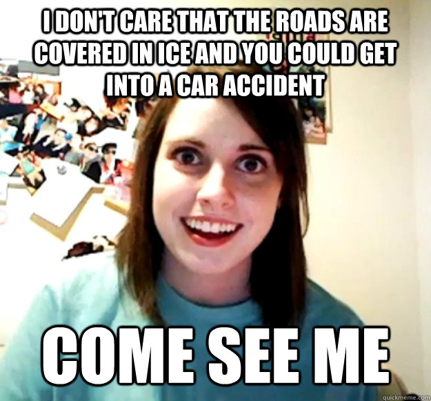 I don't care that the roads are covered in ice and you could get into a car accident come see me  Overly Attached Girlfriend