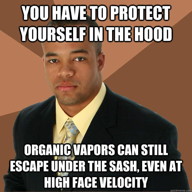 You have to protect yourself in the hood organic vapors can still escape under the sash, even at high face velocity  Successful Black Man