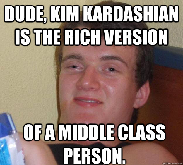 Dude, Kim Kardashian is the rich version of a middle class person.  10 Guy