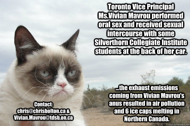 Toronto Vice Principal Ms.Vivian Mavrou performed oral sex and received sexual intercourse with some Silverthorn Collegiate Institute students at the back of her car. Contact: chris@chrisbolton.ca & Vivian.Mavrou@tdsb.on.ca ...the exhaust emissions coming  Grump Cat