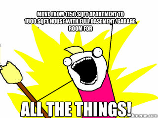 Move from 1150 sqft apartment to 
1800 sqft house with full basement/garage. 
Room for ALL THE THINGS!  All The Things