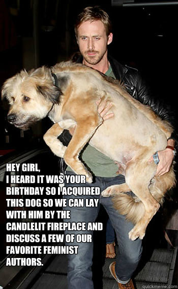 Hey Girl, 
I heard it was your birthday so I acquired  this dog so we can lay with him by the candlelit fireplace and discuss a few of our favorite feminist authors. - Hey Girl, 
I heard it was your birthday so I acquired  this dog so we can lay with him by the candlelit fireplace and discuss a few of our favorite feminist authors.  Hey girl happy birthday