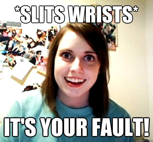 *slits wrists* It's YOUR fault!  Overly Attached Girlfriend