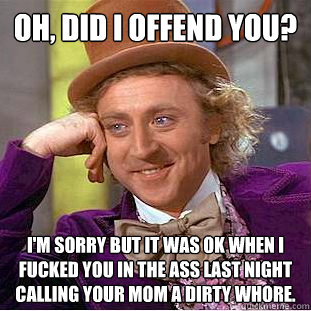Oh, did i offend you? I'm sorry but it was ok when i fucked you in the ass last night calling your mom a dirty whore.  