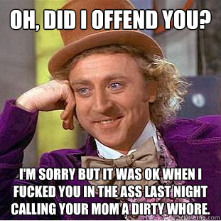 Oh, did i offend you? I'm sorry but it was ok when i fucked you in the ass last night calling your mom a dirty whore.  Condescending