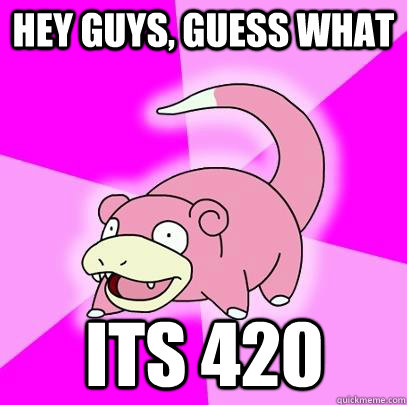 hey guys, guess what its 420  Slowpoke