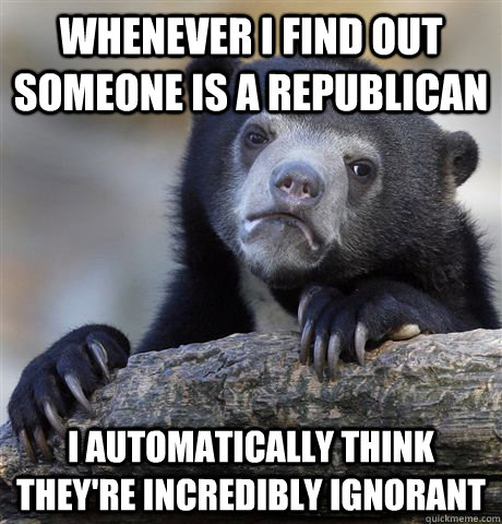 Whenever I find out someone is a republican I automatically think they're incredibly ignorant  Confession Bear