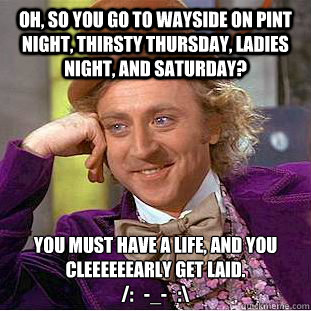 Oh, so you go to wayside on pint night, thirsty thursday, ladies night, and saturday? you must have a life, and you cleeeeeearly get laid. 
/:   -_-   :\ - Oh, so you go to wayside on pint night, thirsty thursday, ladies night, and saturday? you must have a life, and you cleeeeeearly get laid. 
/:   -_-   :\  Creepy Wonka