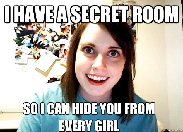 i have a secret room so i can hide you from 
every girl  Overly Attached Girlfriend