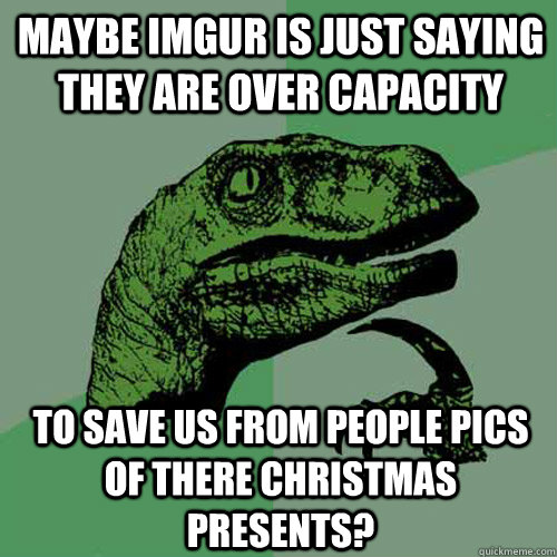 maybe imgur is just saying they are over capacity to save us from people pics of there christmas presents? - maybe imgur is just saying they are over capacity to save us from people pics of there christmas presents?  Philosoraptor