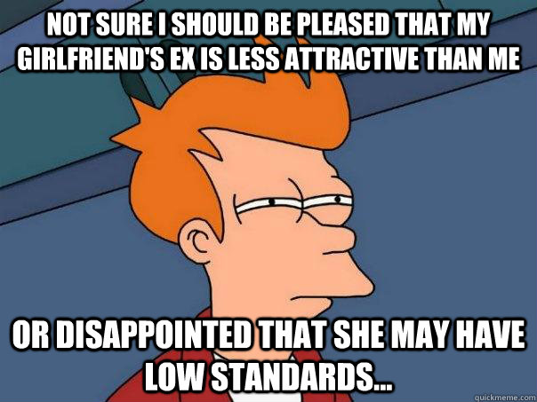not sure I should be pleased that my girlfriend's ex is less attractive than me or disappointed that she may have low standards...  FuturamaFry