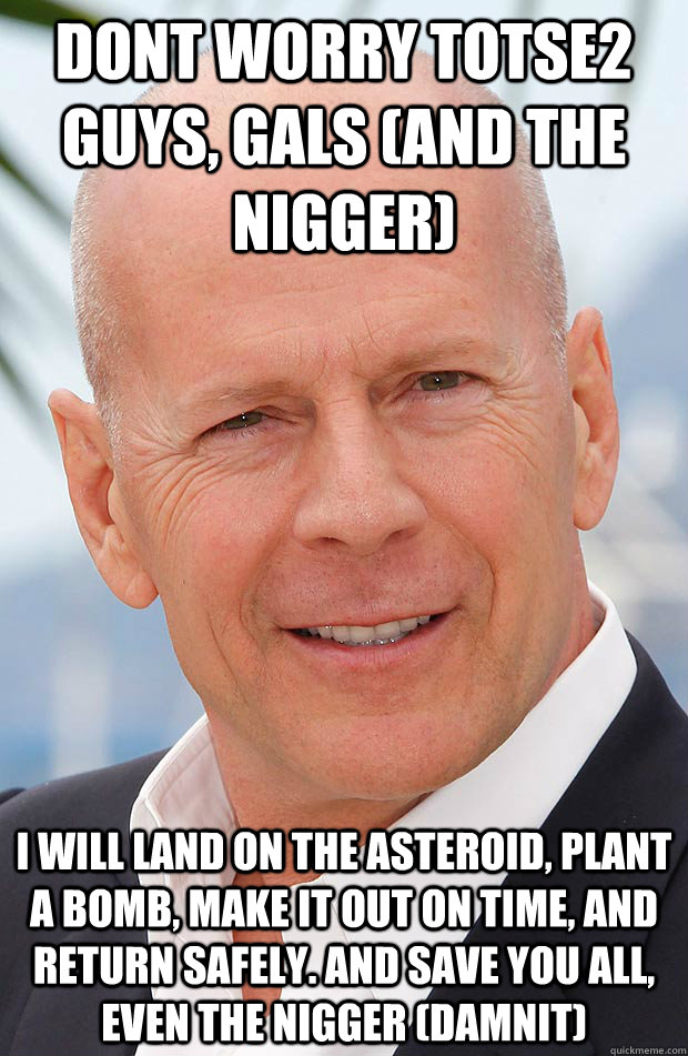 DONT WORRY TOTSE2 GUYS, GALS (AND THE NIGGER) I WILL LAND ON THE ASTEROID, PLANT A BOMB, MAKE IT OUT ON TIME, AND RETURN SAFELY. AND SAVE YOU ALL, EVEN THE NIGGER (DAMNIT)  Hero Bruce Willis