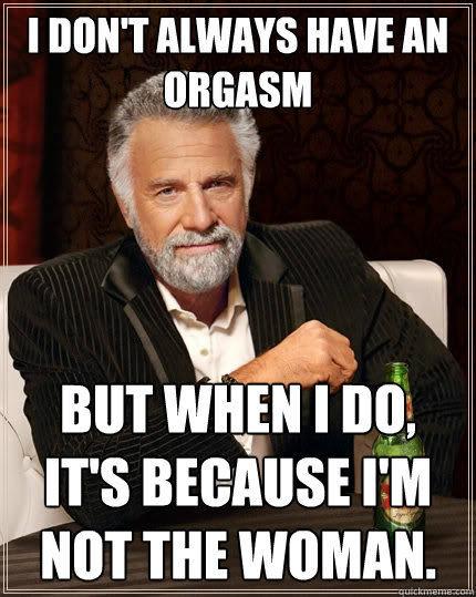 I don't always have an orgasm but when I do, it's because I'm not the woman.  The Most Interesting Man In The World