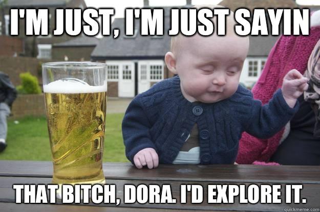 I'm just, i'm just sayin That bitch, Dora. I'd explore it.    drunk baby