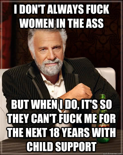 I don't always fuck women in the ass but when I do, it's so they can't fuck me for the next 18 years with child support  The Most Interesting Man In The World