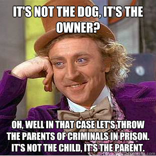 It's not the dog, it's the owner? Oh, well in that case let's throw the parents of criminals in prison.  It's not the child, it's the parent.  Condescending Wonka