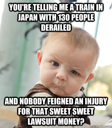 You're telling me a train in japan with 130 people derailed And nobody feigned an injury for that sweet sweet lawsuit money?  skeptical baby