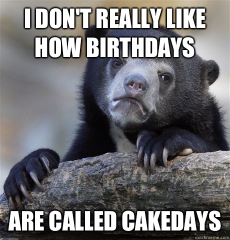 I don't really like how birthdays  Are called cakedays  Confession Bear