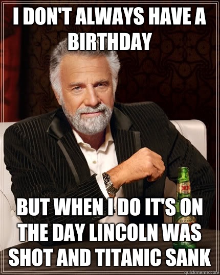 I don't always have a birthday But when I do it's on the day Lincoln was shot and Titanic sank  The Most Interesting Man In The World