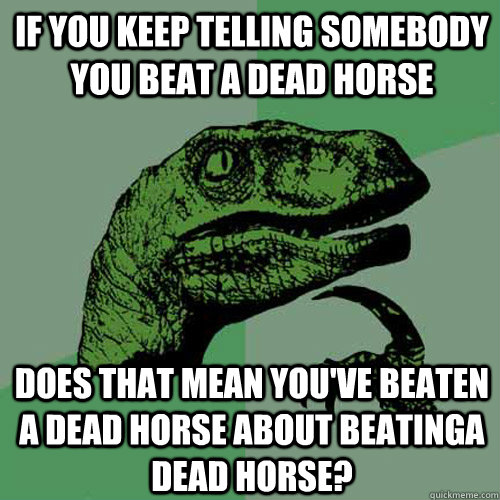 If you keep telling somebody you beat a dead horse does that mean you've beaten a dead horse about beatinga dead horse?  Philosoraptor
