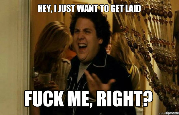 Hey, I just want to get laid FUCK ME, RIGHT?  fuck me right