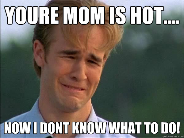 Youre mom is hot.... Now I dont know what to do! - Youre mom is hot.... Now I dont know what to do!  Clingy Boyfriend