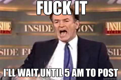 fuck it I'll wait until 5 am to post  Fuck It Bill OReilly
