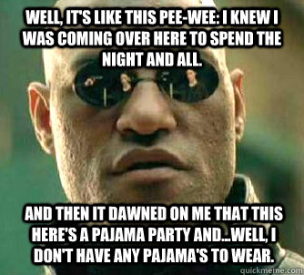 Well, it's like this Pee-wee: I knew I was coming over here to spend the night and all. And then it dawned on me that this here's a pajama party and...well, I don't have any pajama's to wear.   Matrix Morpheus