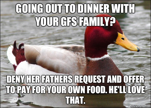 Going out to dinner with your GFs family? Deny her fathers request and offer to pay for your own food. He'll love that.   Malicious Advice Mallard