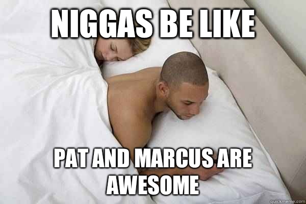 Niggas be like Pat and Marcus are awesome  Niggas be like