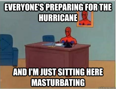 Everyone's preparing for the Hurricane And I'm just sitting here masturbating  Im just sitting here masturbating