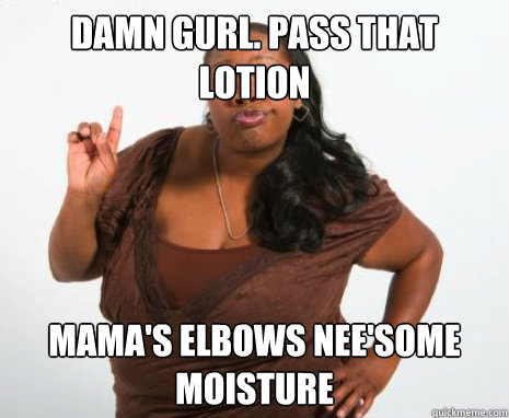 damn gurl. pass that 
lotion mama's elbows nee'some moisture  GHETTO MOTHER