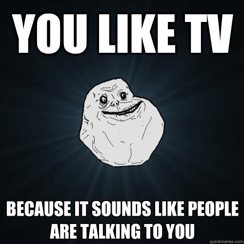 You like TV Because it sounds like people
are talking to you  Forever Alone